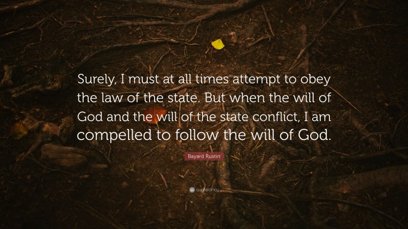 Bayard Rustin Quote: “Surely, I must at all times attempt to obey the law of the state. But when the will of God and the will of the state conflict, I am compelled to follow the will of God.”