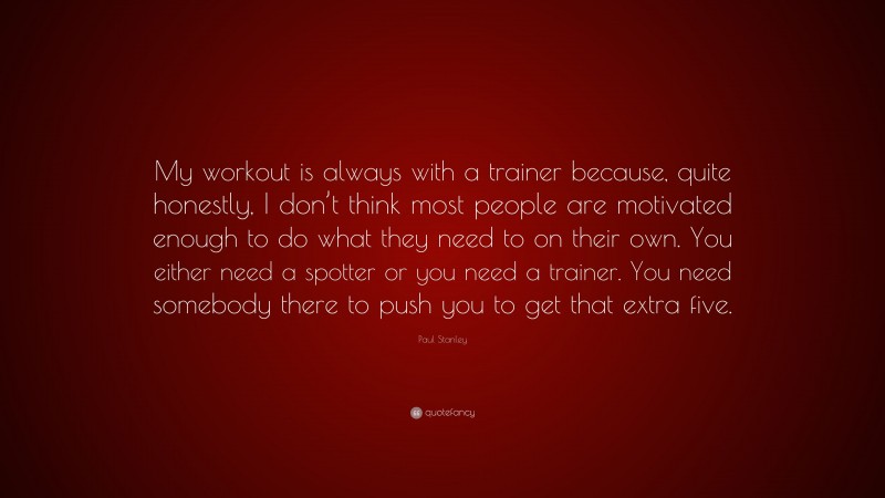 Paul Stanley Quote: “My workout is always with a trainer because, quite honestly, I don’t think most people are motivated enough to do what they need to on their own. You either need a spotter or you need a trainer. You need somebody there to push you to get that extra five.”