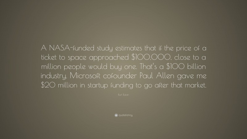 Burt Rutan Quote: “A NASA-funded study estimates that if the price of a ticket to space approached $100,000, close to a million people would buy one. That’s a $100 billion industry. Microsoft cofounder Paul Allen gave me $20 million in startup funding to go after that market.”