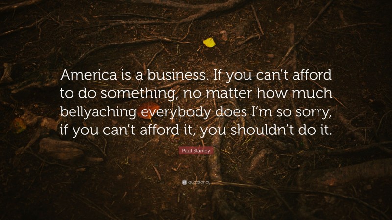 Paul Stanley Quote: “America is a business. If you can’t afford to do something, no matter how much bellyaching everybody does I’m so sorry, if you can’t afford it, you shouldn’t do it.”