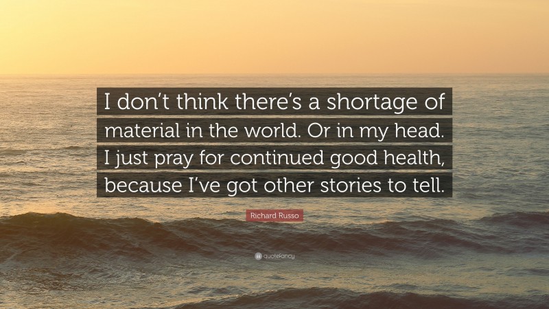 Richard Russo Quote: “I don’t think there’s a shortage of material in the world. Or in my head. I just pray for continued good health, because I’ve got other stories to tell.”