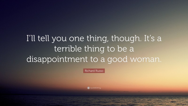 Richard Russo Quote: “I’ll tell you one thing, though. It’s a terrible thing to be a disappointment to a good woman.”