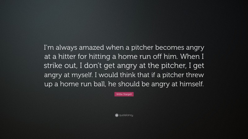 Willie Stargell Quote: “I’m always amazed when a pitcher becomes angry at a hitter for hitting a home run off him. When I strike out, I don’t get angry at the pitcher, I get angry at myself. I would think that if a pitcher threw up a home run ball, he should be angry at himself.”