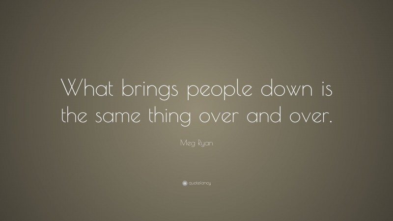 Meg Ryan Quote: “What brings people down is the same thing over and over.”