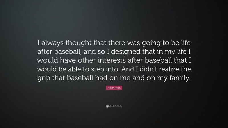 Nolan Ryan Quote: “I always thought that there was going to be life after baseball, and so I designed that in my life I would have other interests after baseball that I would be able to step into. And I didn’t realize the grip that baseball had on me and on my family.”