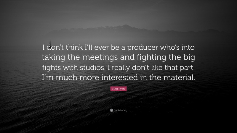 Meg Ryan Quote: “I don’t think I’ll ever be a producer who’s into taking the meetings and fighting the big fights with studios. I really don’t like that part. I’m much more interested in the material.”