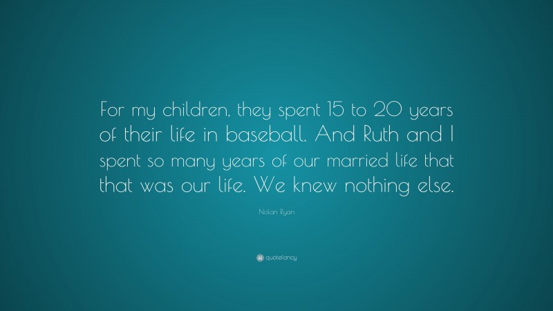 Nolan Ryan Quote: “For my children, they spent 15 to 20 years of their life in baseball. And Ruth and I spent so many years of our married life that that was our life. We knew nothing else.”