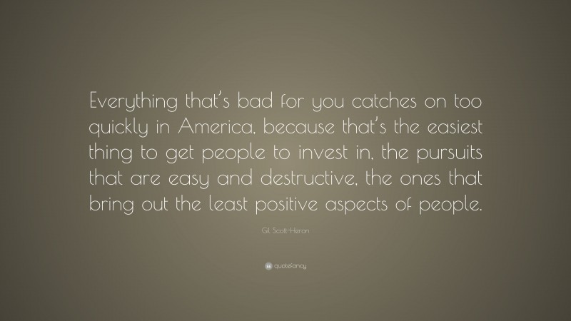 Gil Scott-Heron Quote: “Everything that’s bad for you catches on too quickly in America, because that’s the easiest thing to get people to invest in, the pursuits that are easy and destructive, the ones that bring out the least positive aspects of people.”