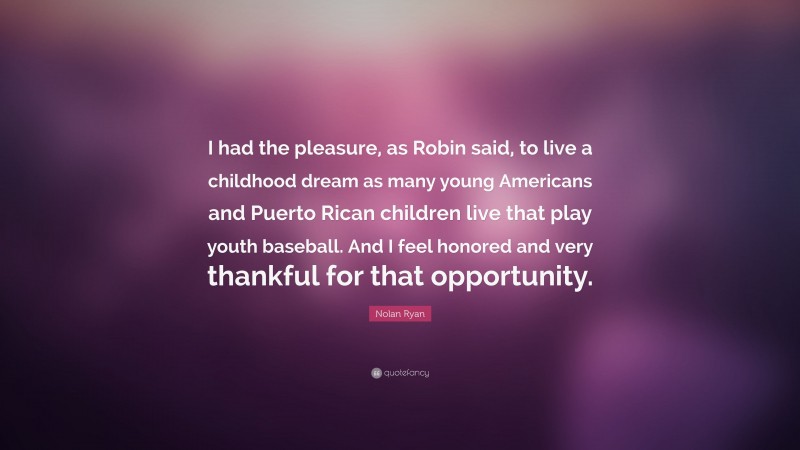 Nolan Ryan Quote: “I had the pleasure, as Robin said, to live a childhood dream as many young Americans and Puerto Rican children live that play youth baseball. And I feel honored and very thankful for that opportunity.”