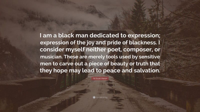 Gil Scott-Heron Quote: “I am a black man dedicated to expression; expression of the joy and pride of blackness. I consider myself neither poet, composer, or musician. These are merely tools used by sensitive men to carve out a piece of beauty or truth that they hope may lead to peace and salvation.”