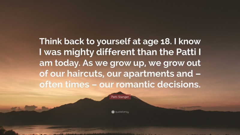 Patti Stanger Quote: “Think back to yourself at age 18. I know I was mighty different than the Patti I am today. As we grow up, we grow out of our haircuts, our apartments and – often times – our romantic decisions.”