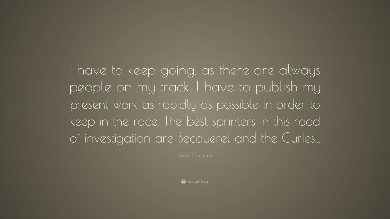 Ernest Rutherford Quote: “I have to keep going, as there are always people on my track. I have to publish my present work as rapidly as possible in order to keep in the race. The best sprinters in this road of investigation are Becquerel and the Curies...”