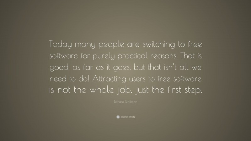 Richard Stallman Quote: “Today many people are switching to free software for purely practical reasons. That is good, as far as it goes, but that isn’t all we need to do! Attracting users to free software is not the whole job, just the first step.”