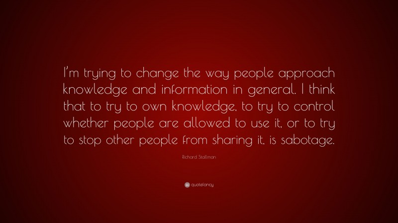 Richard Stallman Quote: “I’m trying to change the way people approach knowledge and information in general. I think that to try to own knowledge, to try to control whether people are allowed to use it, or to try to stop other people from sharing it, is sabotage.”