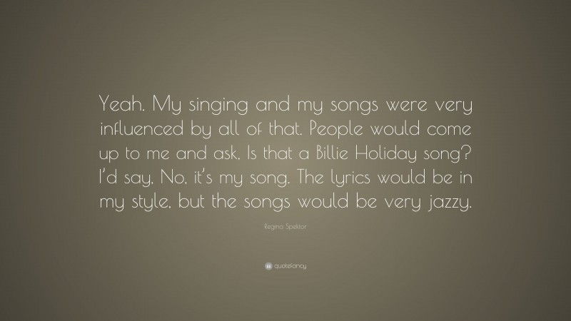 Regina Spektor Quote: “Yeah. My singing and my songs were very influenced by all of that. People would come up to me and ask, Is that a Billie Holiday song? I’d say, No, it’s my song. The lyrics would be in my style, but the songs would be very jazzy.”