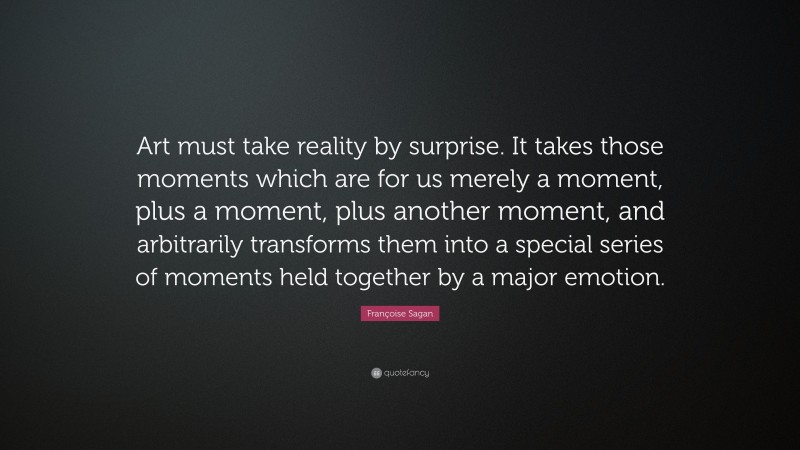 Françoise Sagan Quote: “Art must take reality by surprise. It takes those moments which are for us merely a moment, plus a moment, plus another moment, and arbitrarily transforms them into a special series of moments held together by a major emotion.”