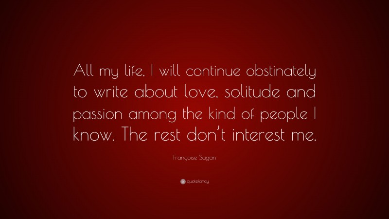 Françoise Sagan Quote: “All my life, I will continue obstinately to write about love, solitude and passion among the kind of people I know. The rest don’t interest me.”