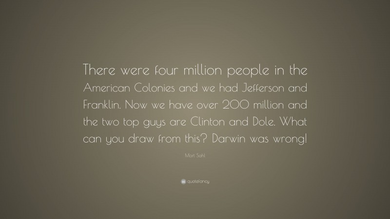 Mort Sahl Quote: “There were four million people in the American Colonies and we had Jefferson and Franklin. Now we have over 200 million and the two top guys are Clinton and Dole. What can you draw from this? Darwin was wrong!”
