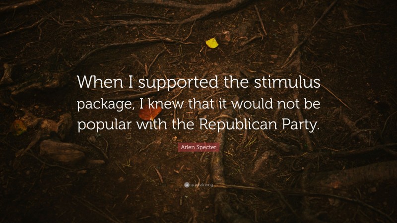 Arlen Specter Quote: “When I supported the stimulus package, I knew that it would not be popular with the Republican Party.”