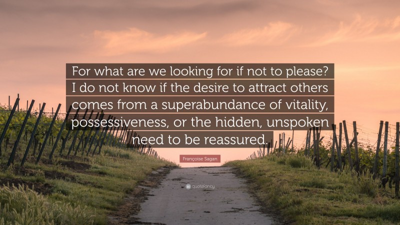 Françoise Sagan Quote: “For what are we looking for if not to please? I do not know if the desire to attract others comes from a superabundance of vitality, possessiveness, or the hidden, unspoken need to be reassured.”