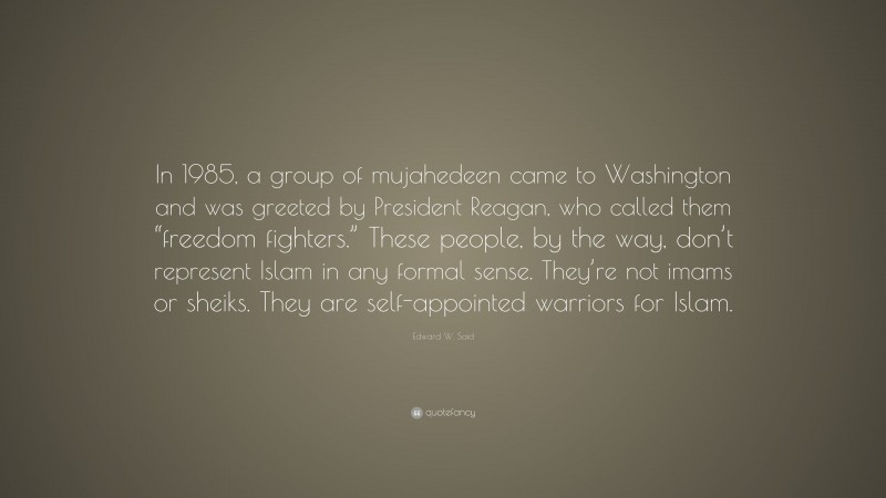 Edward W. Said Quote: “In 1985, a group of mujahedeen came to Washington and was greeted by President Reagan, who called them “freedom fighters.” These people, by the way, don’t represent Islam in any formal sense. They’re not imams or sheiks. They are self-appointed warriors for Islam.”