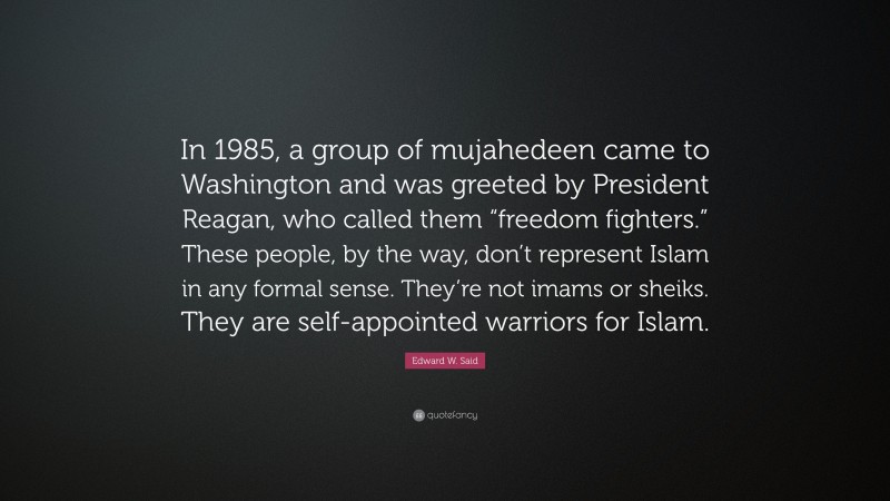 Edward W. Said Quote: “In 1985, a group of mujahedeen came to Washington and was greeted by President Reagan, who called them “freedom fighters.” These people, by the way, don’t represent Islam in any formal sense. They’re not imams or sheiks. They are self-appointed warriors for Islam.”