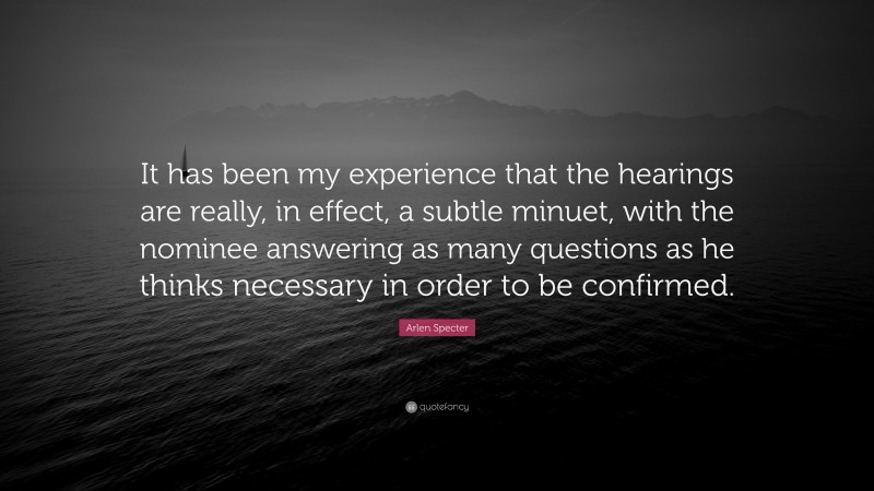 Arlen Specter Quote: “It has been my experience that the hearings are really, in effect, a subtle minuet, with the nominee answering as many questions as he thinks necessary in order to be confirmed.”
