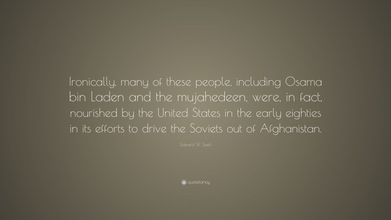 Edward W. Said Quote: “Ironically, many of these people, including Osama bin Laden and the mujahedeen, were, in fact, nourished by the United States in the early eighties in its efforts to drive the Soviets out of Afghanistan.”