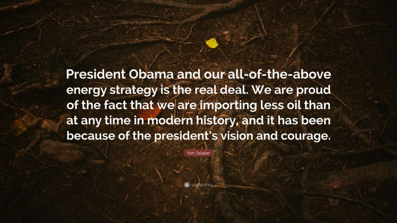 Ken Salazar Quote: “President Obama and our all-of-the-above energy strategy is the real deal. We are proud of the fact that we are importing less oil than at any time in modern history, and it has been because of the president’s vision and courage.”