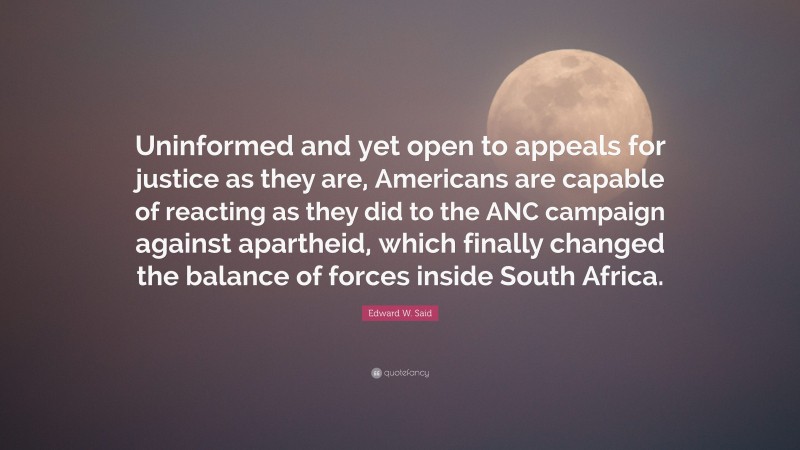 Edward W. Said Quote: “Uninformed and yet open to appeals for justice as they are, Americans are capable of reacting as they did to the ANC campaign against apartheid, which finally changed the balance of forces inside South Africa.”