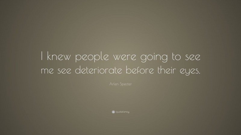 Arlen Specter Quote: “I knew people were going to see me see deteriorate before their eyes.”