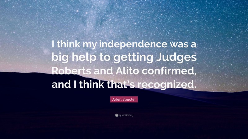 Arlen Specter Quote: “I think my independence was a big help to getting Judges Roberts and Alito confirmed, and I think that’s recognized.”