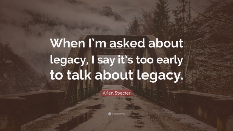 Arlen Specter Quote: “When I’m asked about legacy, I say it’s too early to talk about legacy.”