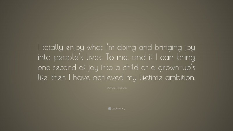 Michael Jackson Quote: “I totally enjoy what I’m doing and bringing joy into people’s lives. To me, and if I can bring one second of joy into a child or a grown-up’s life, then I have achieved my lifetime ambition.”
