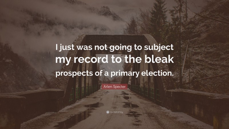 Arlen Specter Quote: “I just was not going to subject my record to the bleak prospects of a primary election.”