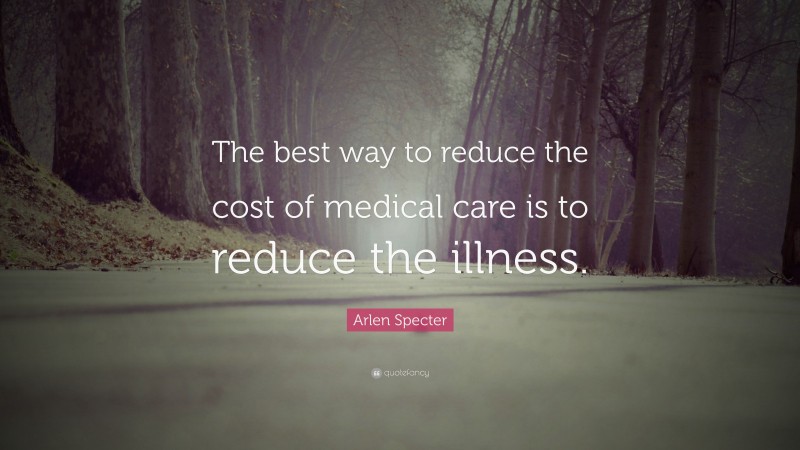 Arlen Specter Quote: “The best way to reduce the cost of medical care is to reduce the illness.”