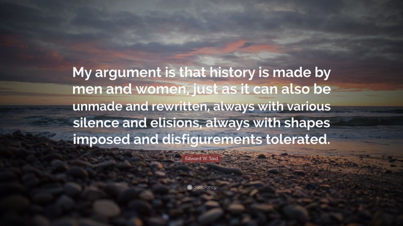 Edward W. Said Quote: “My argument is that history is made by men and women, just as it can also be unmade and rewritten, always with various silence and elisions, always with shapes imposed and disfigurements tolerated.”