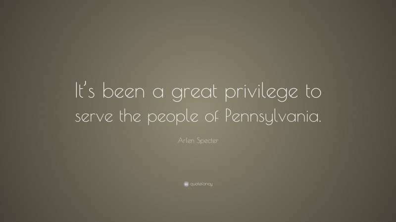 Arlen Specter Quote: “It’s been a great privilege to serve the people of Pennsylvania.”