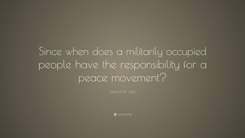Edward W. Said Quote: “Since when does a militarily occupied people have the responsibility for a peace movement?”
