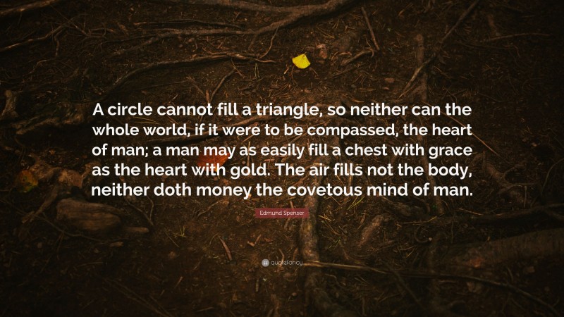 Edmund Spenser Quote: “A circle cannot fill a triangle, so neither can the whole world, if it were to be compassed, the heart of man; a man may as easily fill a chest with grace as the heart with gold. The air fills not the body, neither doth money the covetous mind of man.”