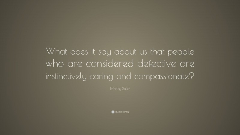 Morley Safer Quote: “What does it say about us that people who are considered defective are instinctively caring and compassionate?”
