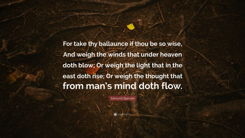 Edmund Spenser Quote: “For take thy ballaunce if thou be so wise, And weigh the winds that under heaven doth blow; Or weigh the light that in the east doth rise; Or weigh the thought that from man’s mind doth flow.”
