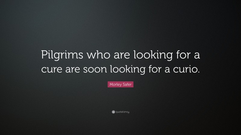 Morley Safer Quote: “Pilgrims who are looking for a cure are soon looking for a curio.”