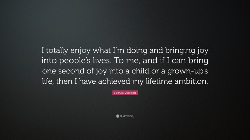 Michael Jackson Quote: “I totally enjoy what I’m doing and bringing joy into people’s lives. To me, and if I can bring one second of joy into a child or a grown-up’s life, then I have achieved my lifetime ambition.”