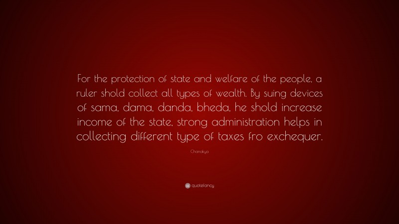 Chanakya Quote: “For the protection of state and welfare of the people, a ruler shold collect all types of wealth. By suing devices of sama, dama, danda, bheda, he shold increase income of the state, strong administration helps in collecting different type of taxes fro exchequer.”