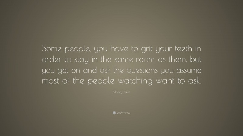 Morley Safer Quote: “Some people, you have to grit your teeth in order to stay in the same room as them, but you get on and ask the questions you assume most of the people watching want to ask.”