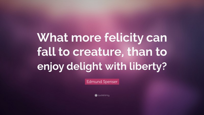 Edmund Spenser Quote: “What more felicity can fall to creature, than to enjoy delight with liberty?”