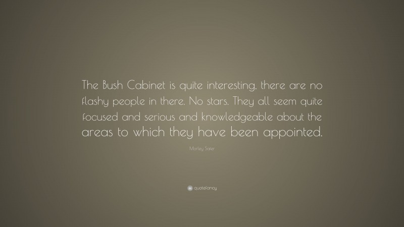 Morley Safer Quote: “The Bush Cabinet is quite interesting, there are no flashy people in there. No stars. They all seem quite focused and serious and knowledgeable about the areas to which they have been appointed.”