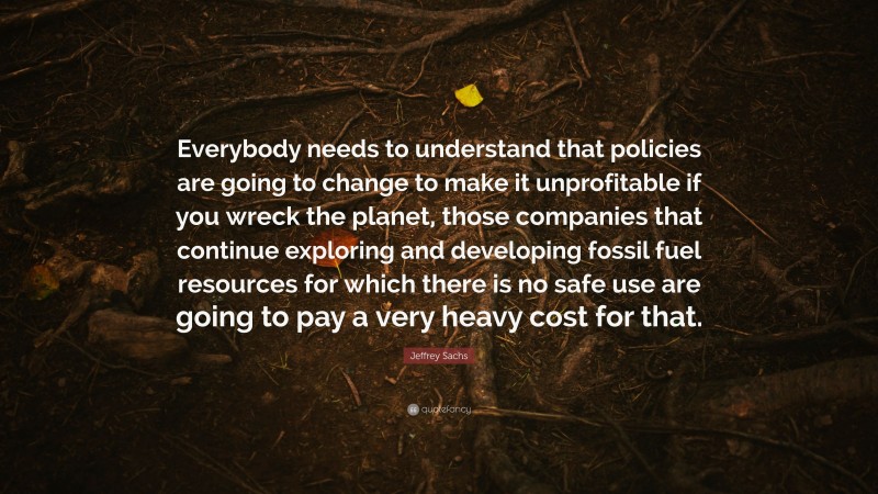 Jeffrey Sachs Quote: “Everybody needs to understand that policies are going to change to make it unprofitable if you wreck the planet, those companies that continue exploring and developing fossil fuel resources for which there is no safe use are going to pay a very heavy cost for that.”