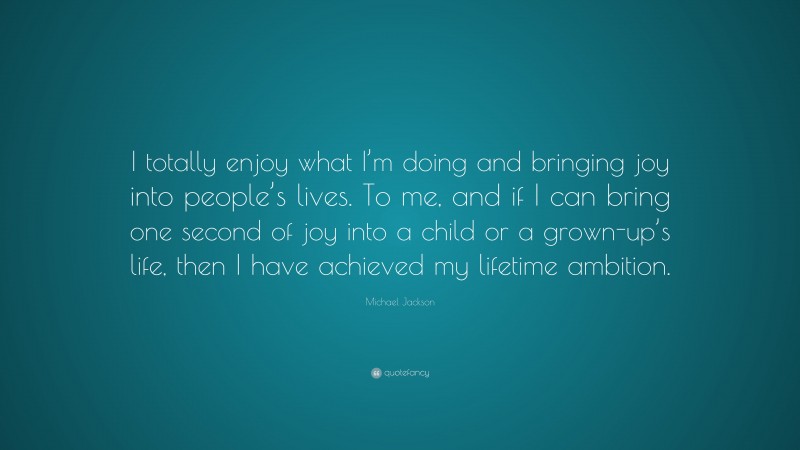 Michael Jackson Quote: “I totally enjoy what I’m doing and bringing joy into people’s lives. To me, and if I can bring one second of joy into a child or a grown-up’s life, then I have achieved my lifetime ambition.”